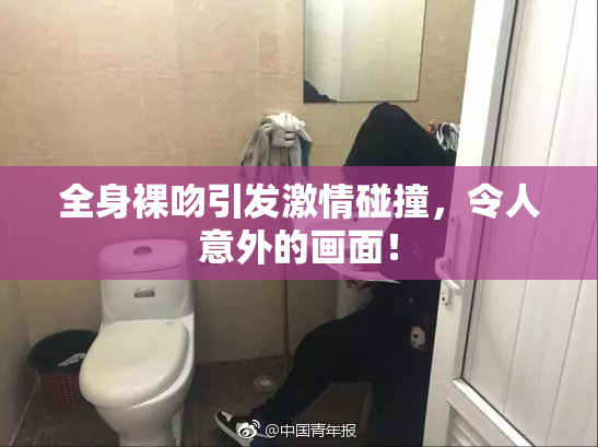 全身裸吻引发激情碰撞，令人意外的画面！
