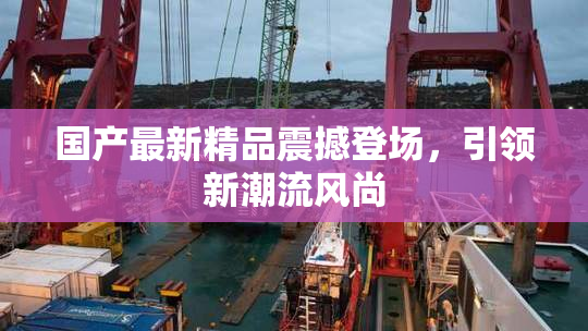 国产最新精品震撼登场，引领新潮流风尚