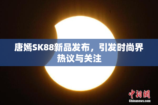 唐嫣SK88新品发布，引发时尚界热议与关注