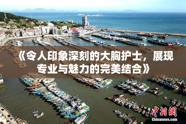 《令人印象深刻的大胸护士，展现专业与魅力的完美结合》