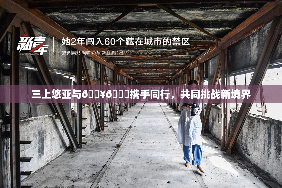 三上悠亚与🔥💋携手同行，共同挑战新境界