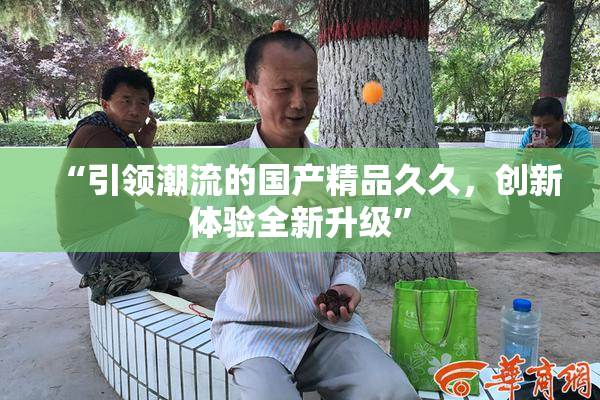“引领潮流的国产精品久久，创新体验全新升级”