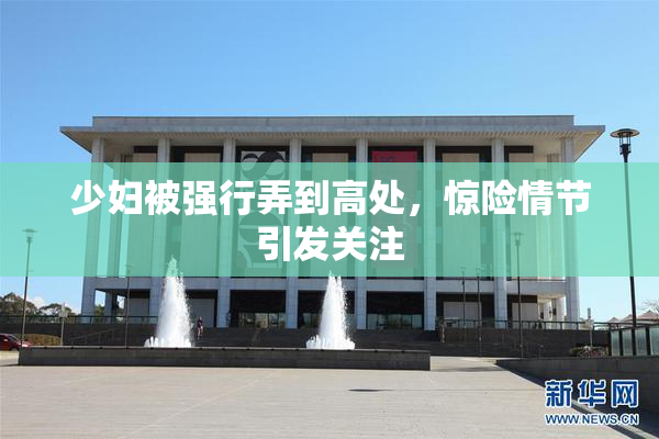 少妇被强行弄到高处，惊险情节引发关注