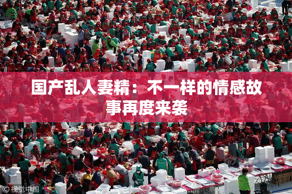 国产乱人妻精：不一样的情感故事再度来袭