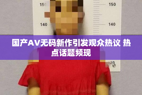 国产AV无码新作引发观众热议 热点话题频现