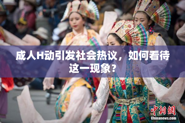 成人H动引发社会热议，如何看待这一现象？