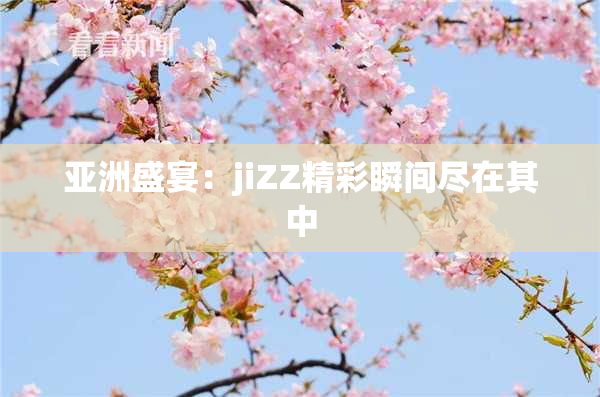 亚洲盛宴：jiZZ精彩瞬间尽在其中