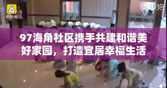 97海角社区携手共建和谐美好家园，打造宜居幸福生活