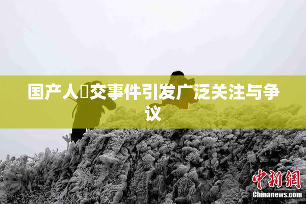 国产人獸交事件引发广泛关注与争议
