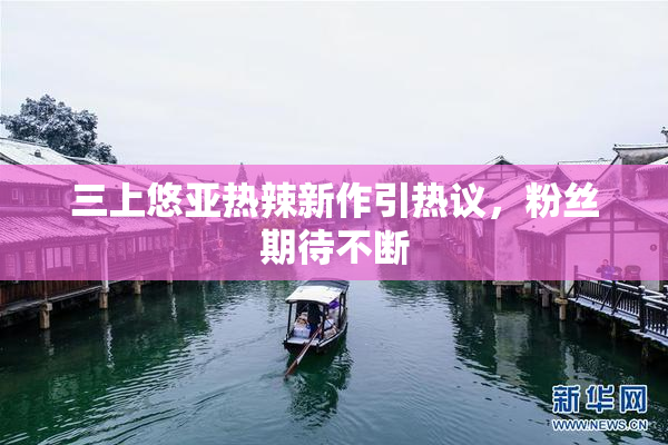 三上悠亚热辣新作引热议，粉丝期待不断