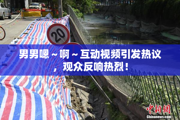 男男嗯～啊～互动视频引发热议，观众反响热烈！