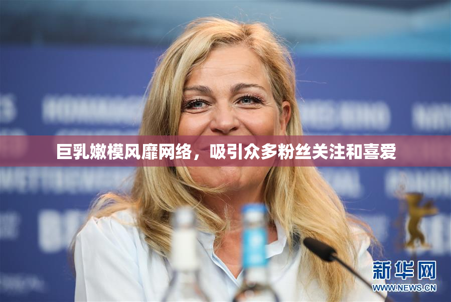 巨乳嫩模风靡网络，吸引众多粉丝关注和喜爱