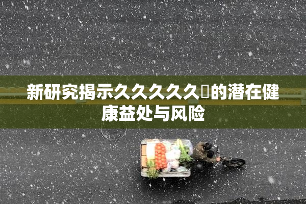 新研究揭示久久久久久黃的潜在健康益处与风险