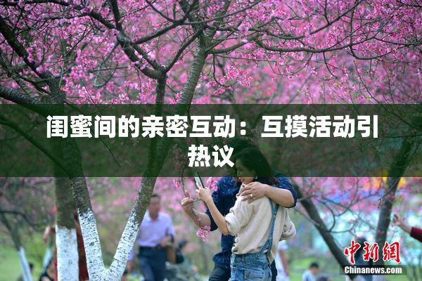 闺蜜间的亲密互动：互摸活动引热议