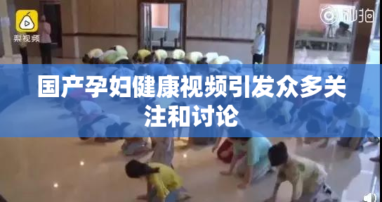 国产孕妇健康视频引发众多关注和讨论