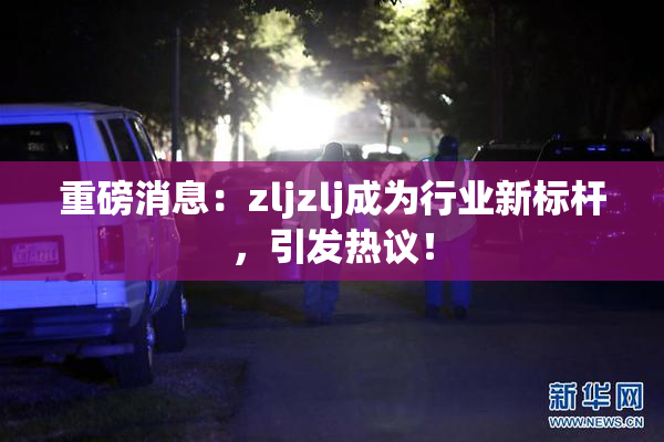重磅消息：zljzlj成为行业新标杆，引发热议！