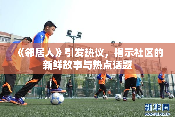 《邻居人》引发热议，揭示社区的新鲜故事与热点话题