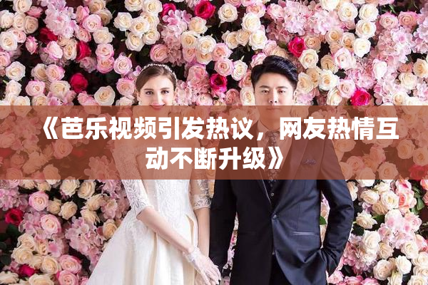《芭乐视频引发热议，网友热情互动不断升级》