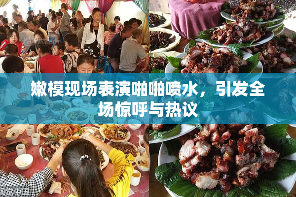 嫩模现场表演啪啪喷水，引发全场惊呼与热议