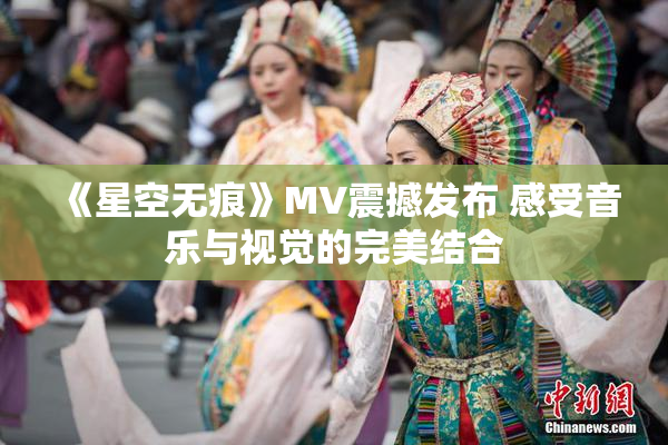 《星空无痕》MV震撼发布 感受音乐与视觉的完美结合