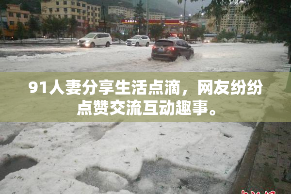91人妻分享生活点滴，网友纷纷点赞交流互动趣事。