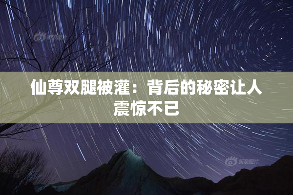仙尊双腿被灌：背后的秘密让人震惊不已
