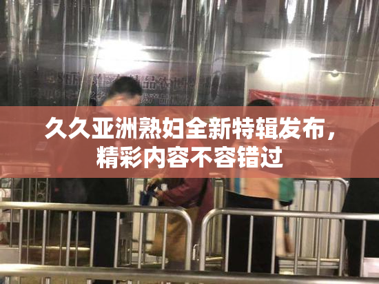 久久亚洲熟妇全新特辑发布，精彩内容不容错过