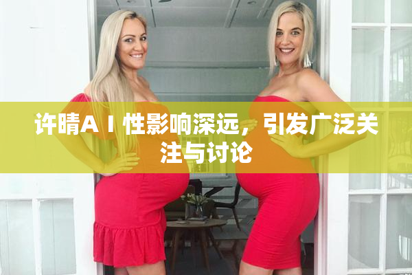 许晴AⅠ性影响深远，引发广泛关注与讨论