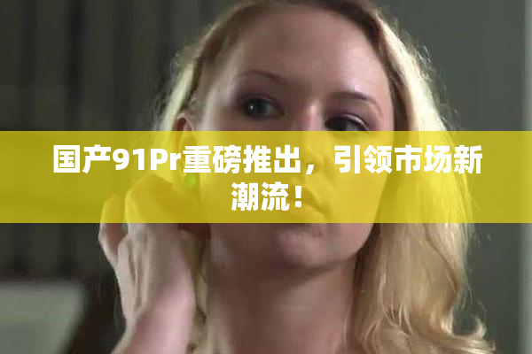 国产91Pr重磅推出，引领市场新潮流！