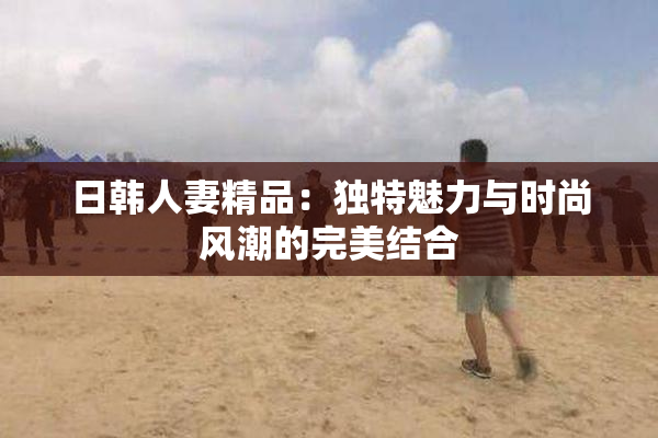 日韩人妻精品：独特魅力与时尚风潮的完美结合