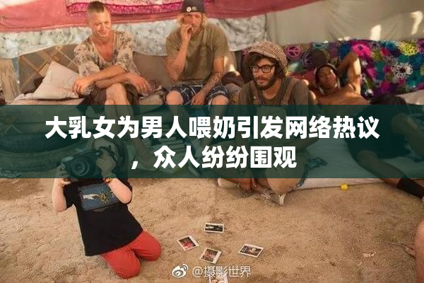 大乳女为男人喂奶引发网络热议，众人纷纷围观