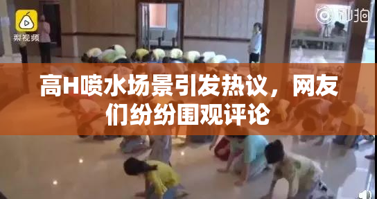 高H喷水场景引发热议，网友们纷纷围观评论