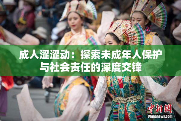 成人涩涩动：探索未成年人保护与社会责任的深度交锋