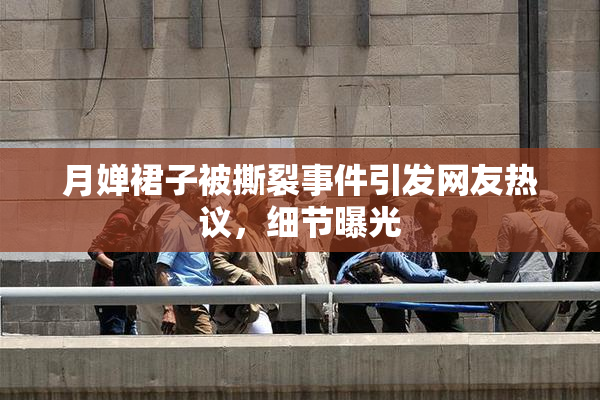 月婵裙子被撕裂事件引发网友热议，细节曝光