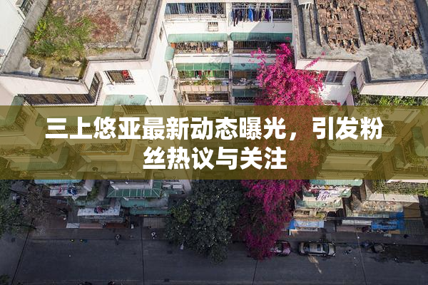 三上悠亚最新动态曝光，引发粉丝热议与关注