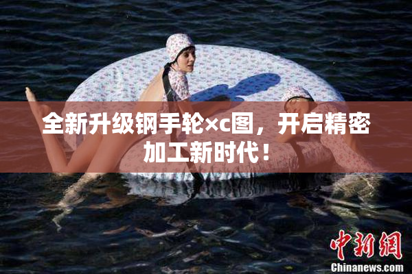 全新升级钢手轮×c图，开启精密加工新时代！