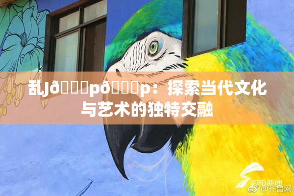 乱J🈚p🈚p：探索当代文化与艺术的独特交融