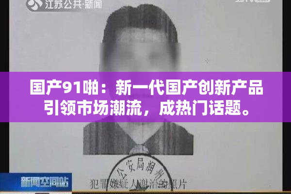 国产91啪：新一代国产创新产品引领市场潮流，成热门话题。