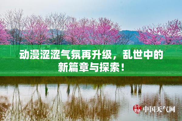 动漫涩涩气氛再升级，乱世中的新篇章与探索！