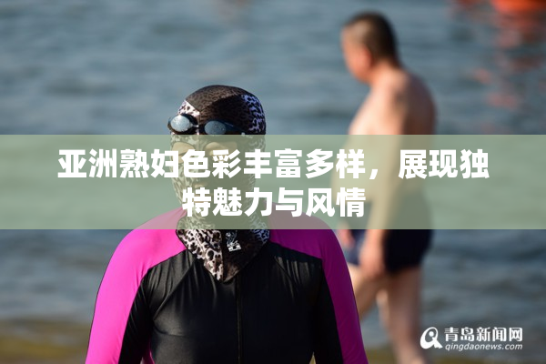 亚洲熟妇色彩丰富多样，展现独特魅力与风情