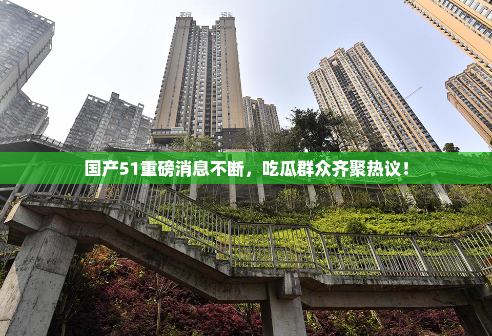 国产51重磅消息不断，吃瓜群众齐聚热议！