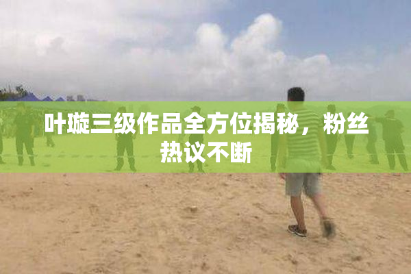 叶璇三级作品全方位揭秘，粉丝热议不断
