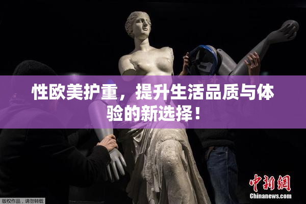 性欧美护重，提升生活品质与体验的新选择！