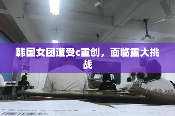 韩国女团遭受c重创，面临重大挑战