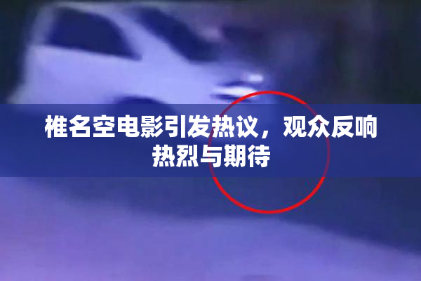 椎名空电影引发热议，观众反响热烈与期待