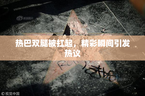 热巴双腿被扛起，精彩瞬间引发热议