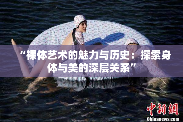 “裸体艺术的魅力与历史：探索身体与美的深层关系”