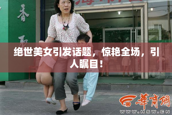 绝世美女引发话题，惊艳全场，引人瞩目！