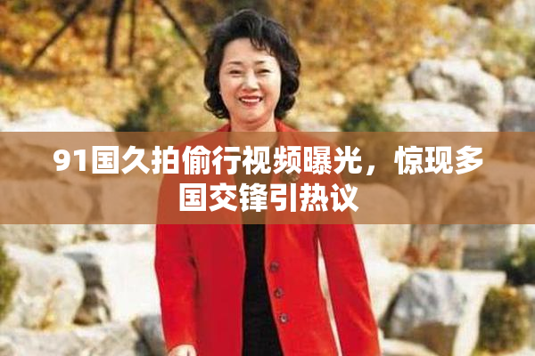 91国久拍偷行视频曝光，惊现多国交锋引热议