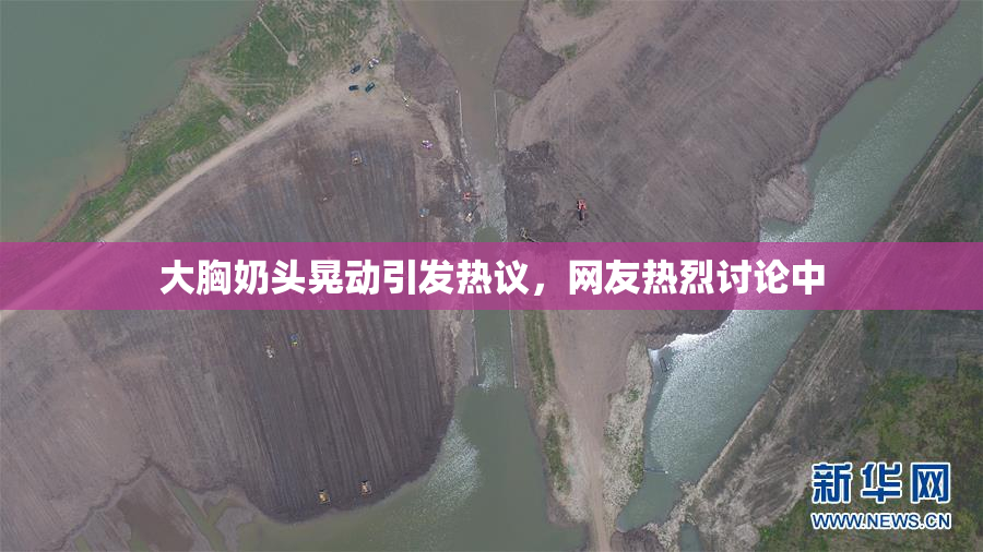 大胸奶头晃动引发热议，网友热烈讨论中